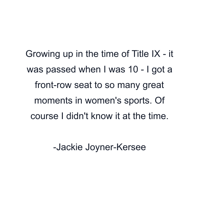 Growing up in the time of Title IX - it was passed when I was 10 - I got a front-row seat to so many great moments in women's sports. Of course I didn't know it at the time.