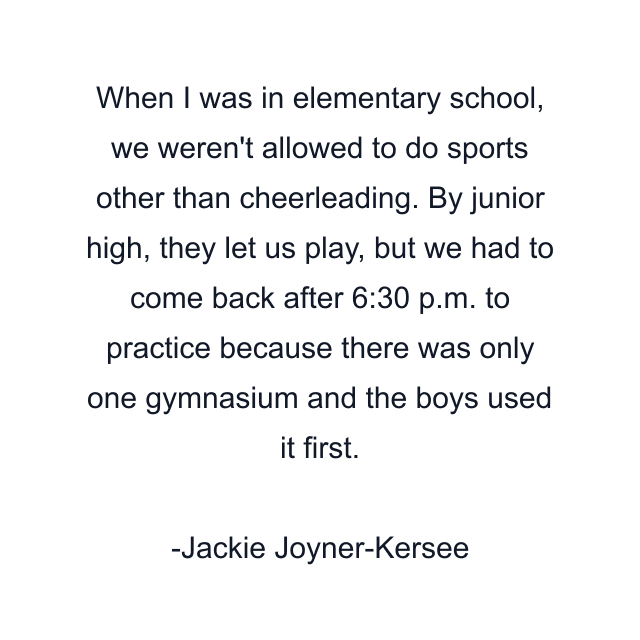 When I was in elementary school, we weren't allowed to do sports other than cheerleading. By junior high, they let us play, but we had to come back after 6:30 p.m. to practice because there was only one gymnasium and the boys used it first.