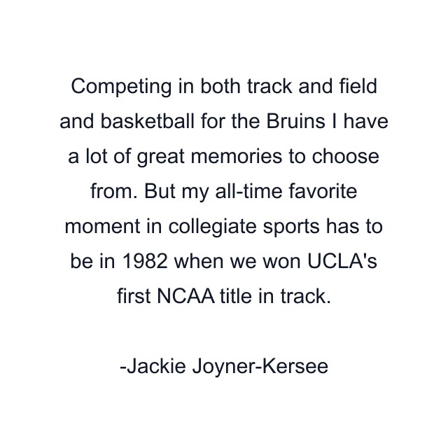 Competing in both track and field and basketball for the Bruins I have a lot of great memories to choose from. But my all-time favorite moment in collegiate sports has to be in 1982 when we won UCLA's first NCAA title in track.