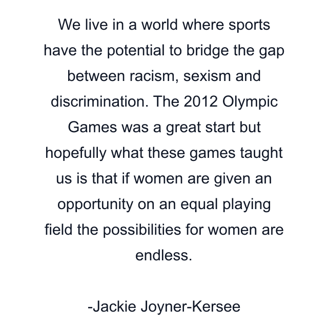 We live in a world where sports have the potential to bridge the gap between racism, sexism and discrimination. The 2012 Olympic Games was a great start but hopefully what these games taught us is that if women are given an opportunity on an equal playing field the possibilities for women are endless.