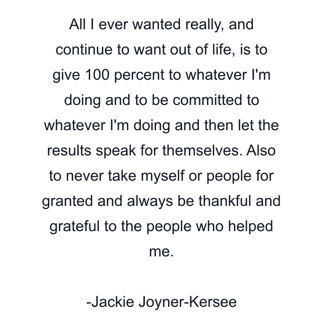 All I ever wanted really, and continue to want out of life, is to give 100 percent to whatever I'm doing and to be committed to whatever I'm doing and then let the results speak for themselves. Also to never take myself or people for granted and always be thankful and grateful to the people who helped me.