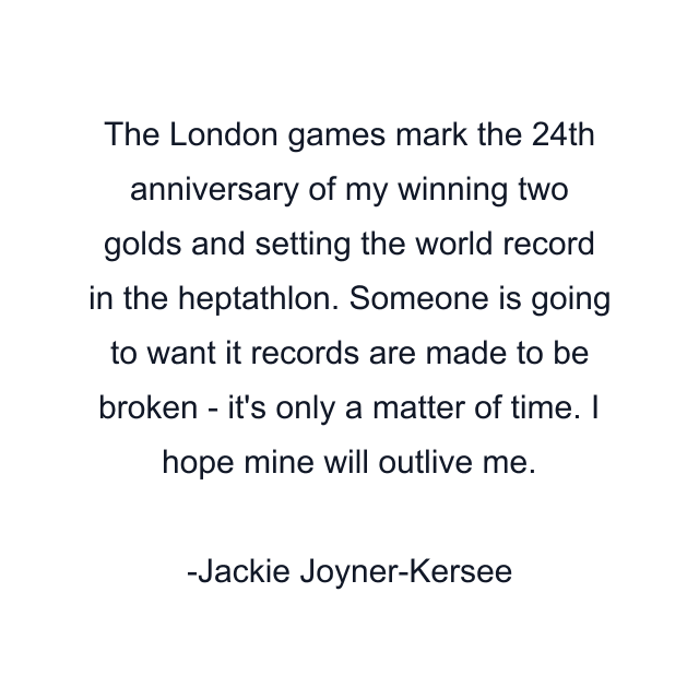 The London games mark the 24th anniversary of my winning two golds and setting the world record in the heptathlon. Someone is going to want it records are made to be broken - it's only a matter of time. I hope mine will outlive me.