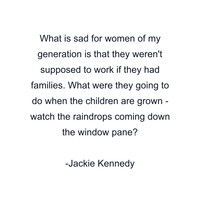 What is sad for women of my generation is that they weren't supposed to work if they had families. What were they going to do when the children are grown - watch the raindrops coming down the window pane?