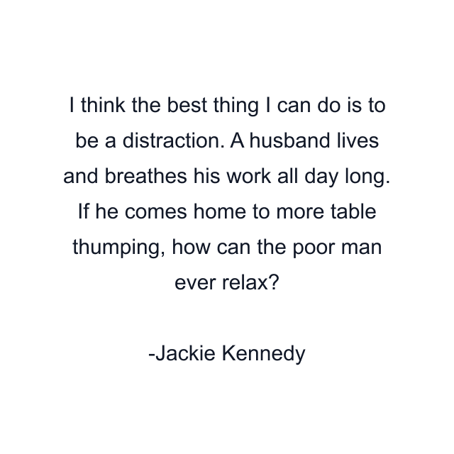 I think the best thing I can do is to be a distraction. A husband lives and breathes his work all day long. If he comes home to more table thumping, how can the poor man ever relax?