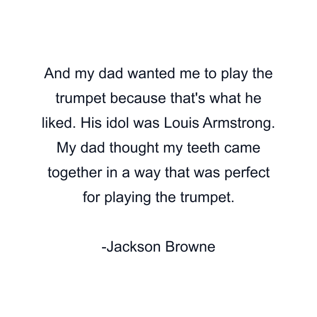 And my dad wanted me to play the trumpet because that's what he liked. His idol was Louis Armstrong. My dad thought my teeth came together in a way that was perfect for playing the trumpet.