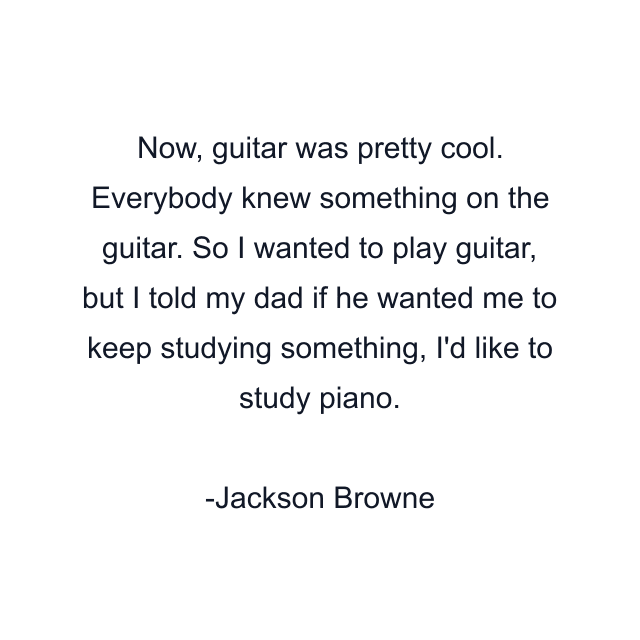 Now, guitar was pretty cool. Everybody knew something on the guitar. So I wanted to play guitar, but I told my dad if he wanted me to keep studying something, I'd like to study piano.