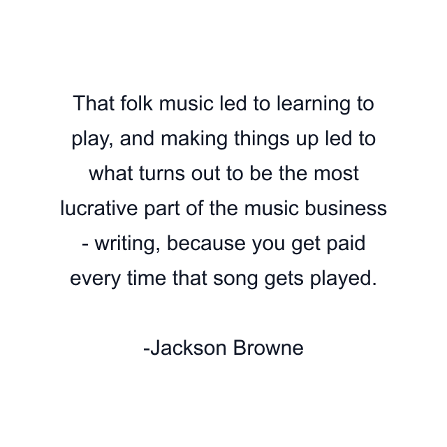 That folk music led to learning to play, and making things up led to what turns out to be the most lucrative part of the music business - writing, because you get paid every time that song gets played.