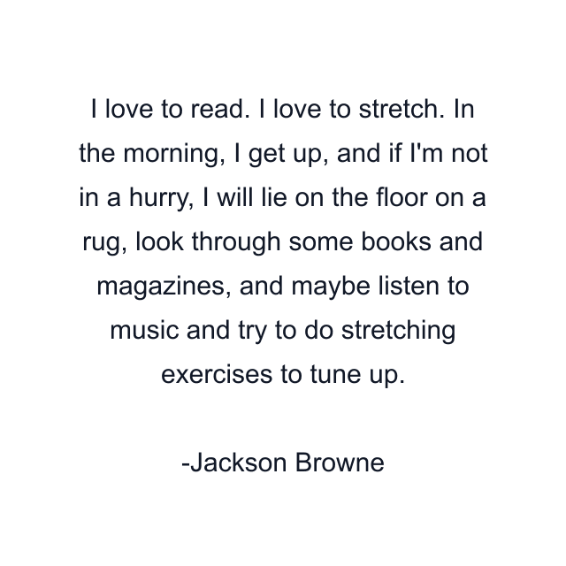 I love to read. I love to stretch. In the morning, I get up, and if I'm not in a hurry, I will lie on the floor on a rug, look through some books and magazines, and maybe listen to music and try to do stretching exercises to tune up.