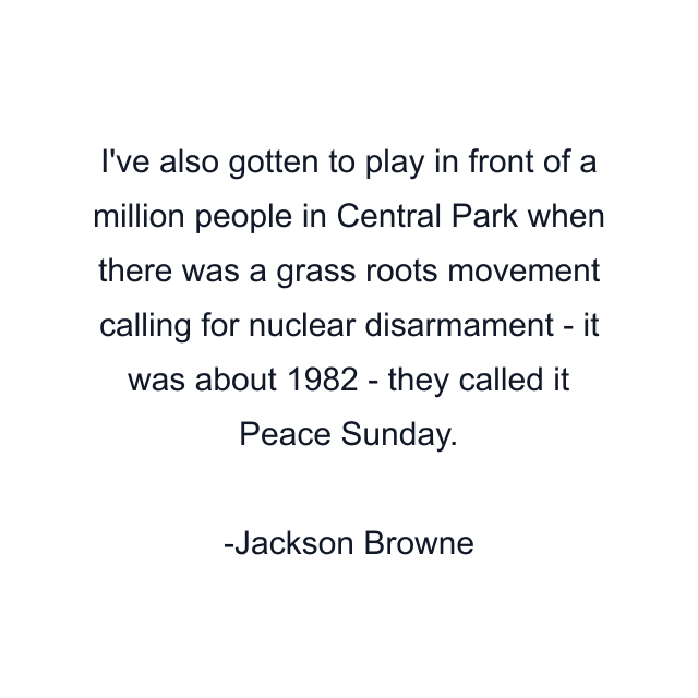 I've also gotten to play in front of a million people in Central Park when there was a grass roots movement calling for nuclear disarmament - it was about 1982 - they called it Peace Sunday.