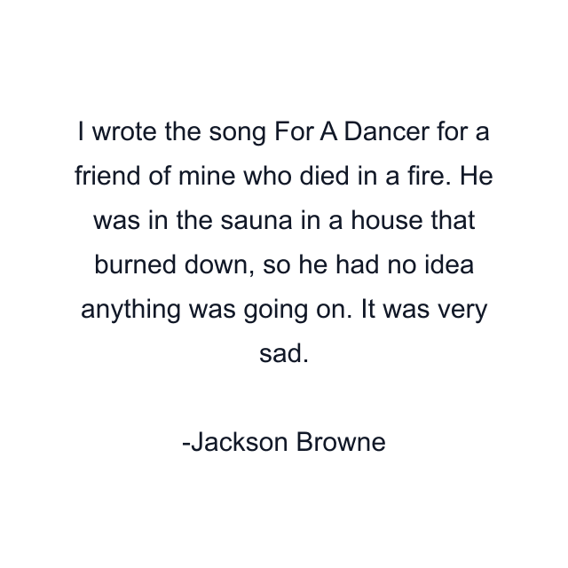 I wrote the song For A Dancer for a friend of mine who died in a fire. He was in the sauna in a house that burned down, so he had no idea anything was going on. It was very sad.