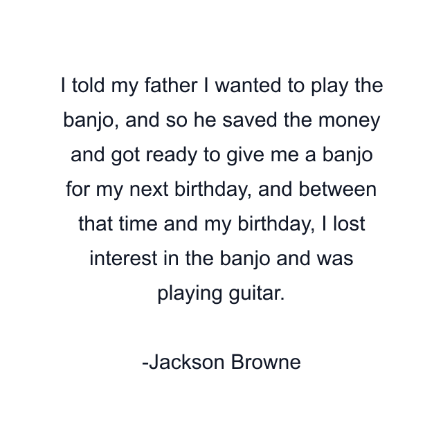 I told my father I wanted to play the banjo, and so he saved the money and got ready to give me a banjo for my next birthday, and between that time and my birthday, I lost interest in the banjo and was playing guitar.