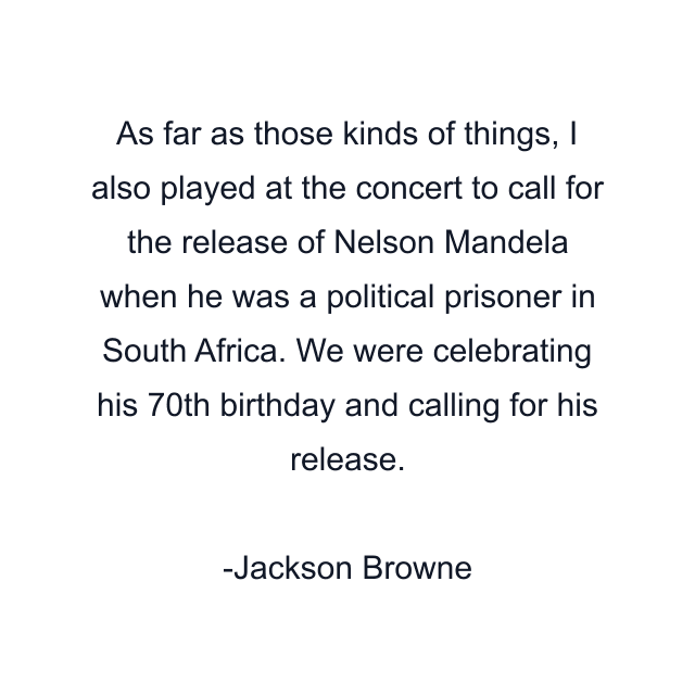 As far as those kinds of things, I also played at the concert to call for the release of Nelson Mandela when he was a political prisoner in South Africa. We were celebrating his 70th birthday and calling for his release.