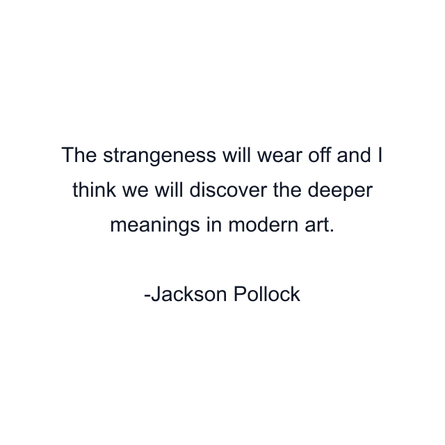 The strangeness will wear off and I think we will discover the deeper meanings in modern art.