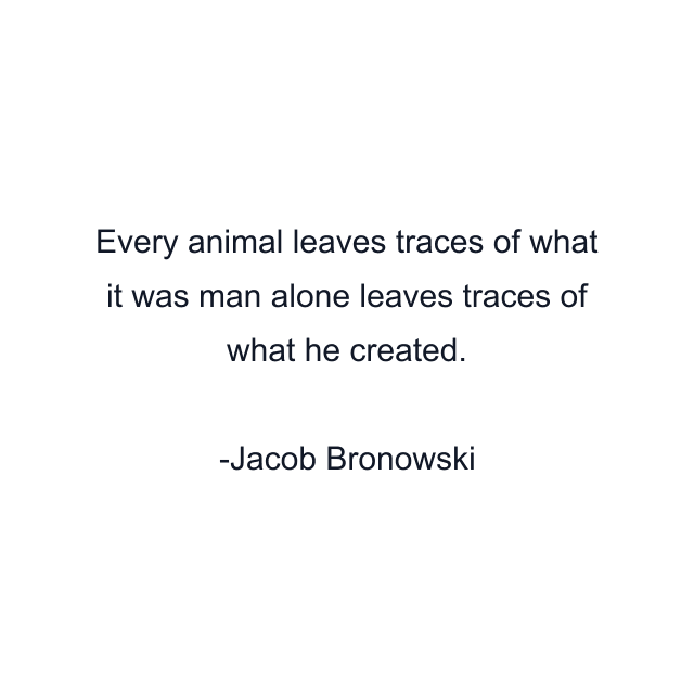 Every animal leaves traces of what it was man alone leaves traces of what he created.