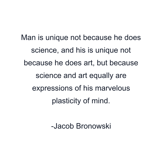 Man is unique not because he does science, and his is unique not because he does art, but because science and art equally are expressions of his marvelous plasticity of mind.