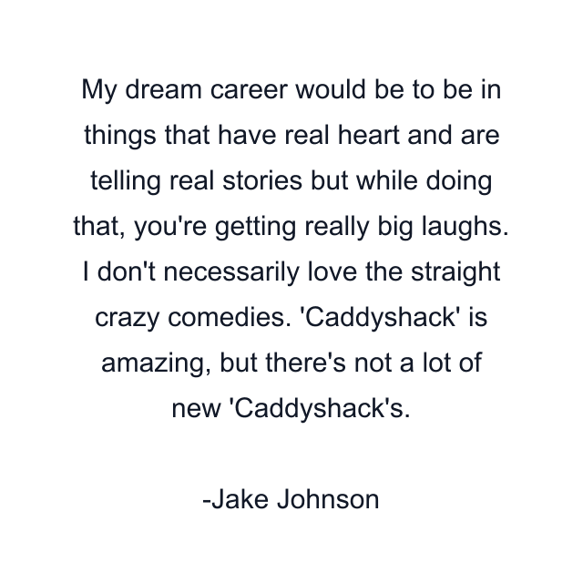 My dream career would be to be in things that have real heart and are telling real stories but while doing that, you're getting really big laughs. I don't necessarily love the straight crazy comedies. 'Caddyshack' is amazing, but there's not a lot of new 'Caddyshack's.