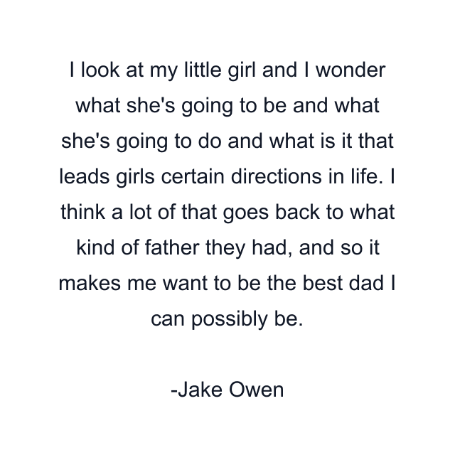 I look at my little girl and I wonder what she's going to be and what she's going to do and what is it that leads girls certain directions in life. I think a lot of that goes back to what kind of father they had, and so it makes me want to be the best dad I can possibly be.