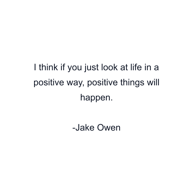 I think if you just look at life in a positive way, positive things will happen.