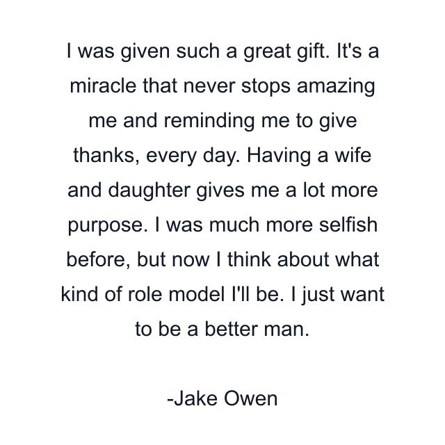 I was given such a great gift. It's a miracle that never stops amazing me and reminding me to give thanks, every day. Having a wife and daughter gives me a lot more purpose. I was much more selfish before, but now I think about what kind of role model I'll be. I just want to be a better man.