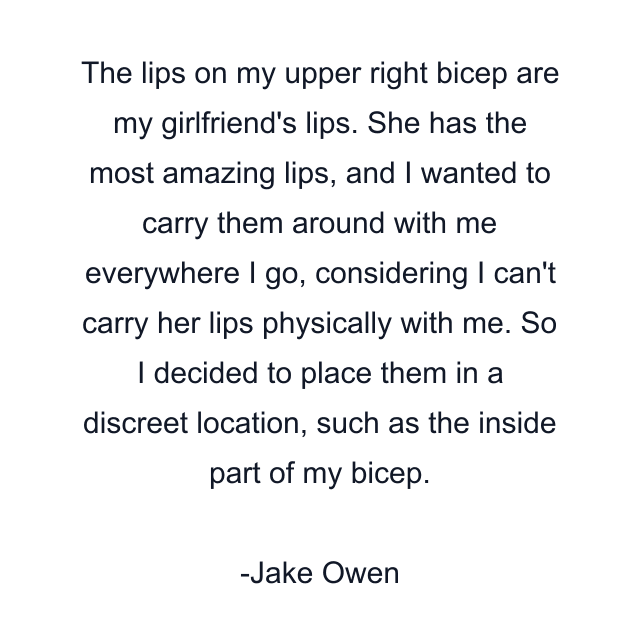 The lips on my upper right bicep are my girlfriend's lips. She has the most amazing lips, and I wanted to carry them around with me everywhere I go, considering I can't carry her lips physically with me. So I decided to place them in a discreet location, such as the inside part of my bicep.