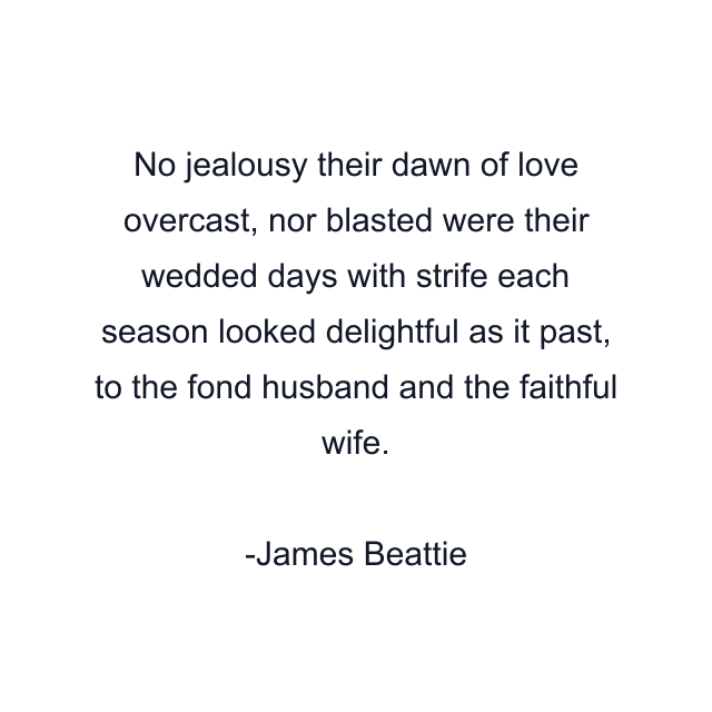 No jealousy their dawn of love overcast, nor blasted were their wedded days with strife each season looked delightful as it past, to the fond husband and the faithful wife.