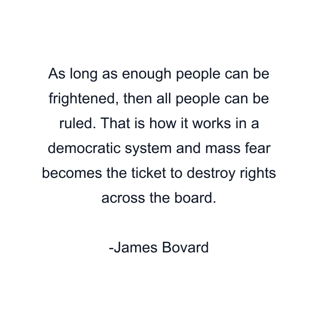 As long as enough people can be frightened, then all people can be ruled. That is how it works in a democratic system and mass fear becomes the ticket to destroy rights across the board.