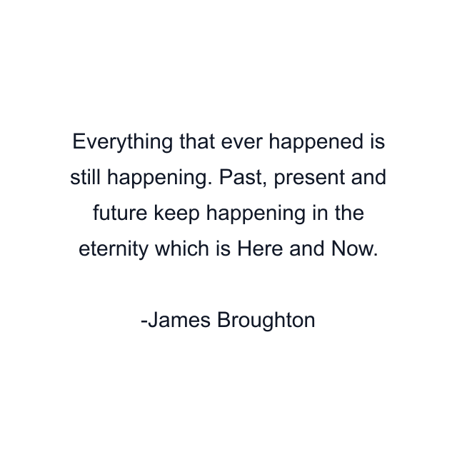 Everything that ever happened is still happening. Past, present and future keep happening in the eternity which is Here and Now.