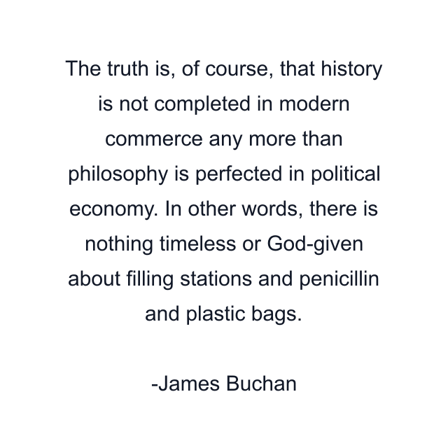 The truth is, of course, that history is not completed in modern commerce any more than philosophy is perfected in political economy. In other words, there is nothing timeless or God-given about filling stations and penicillin and plastic bags.