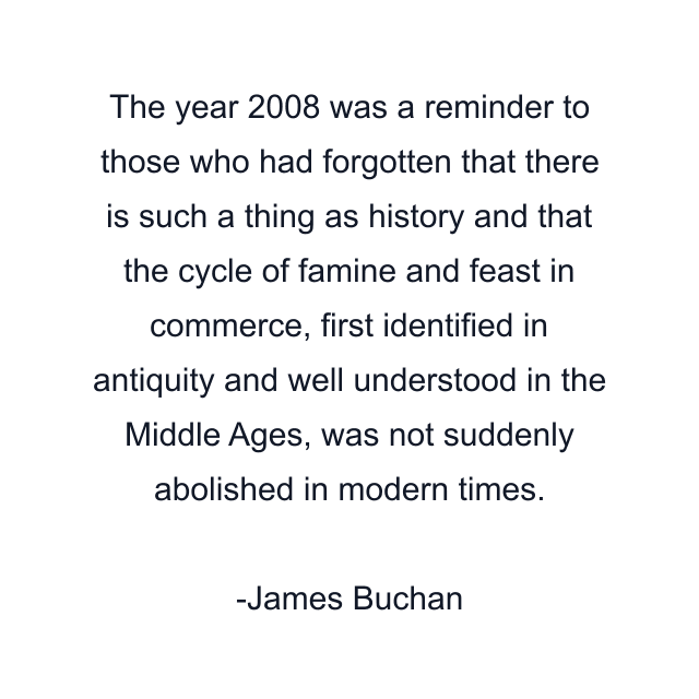 The year 2008 was a reminder to those who had forgotten that there is such a thing as history and that the cycle of famine and feast in commerce, first identified in antiquity and well understood in the Middle Ages, was not suddenly abolished in modern times.