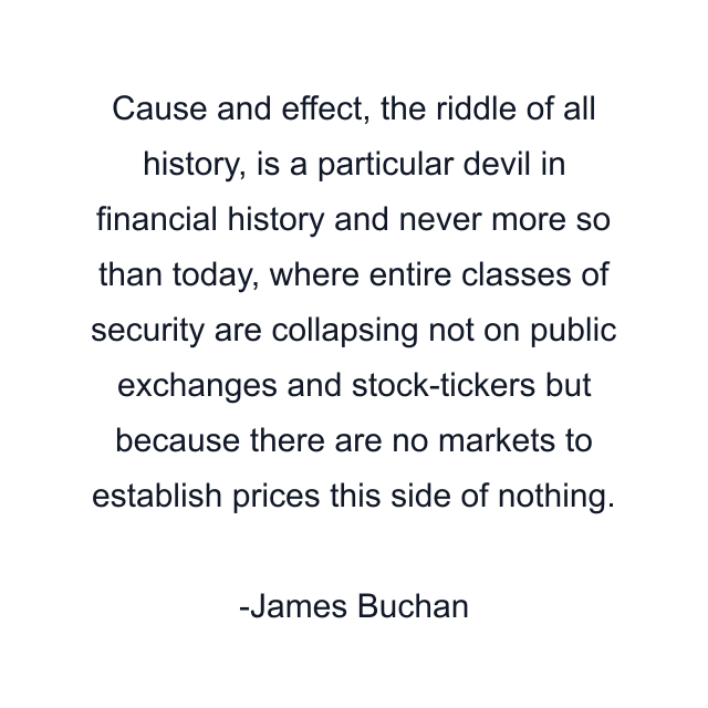 Cause and effect, the riddle of all history, is a particular devil in financial history and never more so than today, where entire classes of security are collapsing not on public exchanges and stock-tickers but because there are no markets to establish prices this side of nothing.