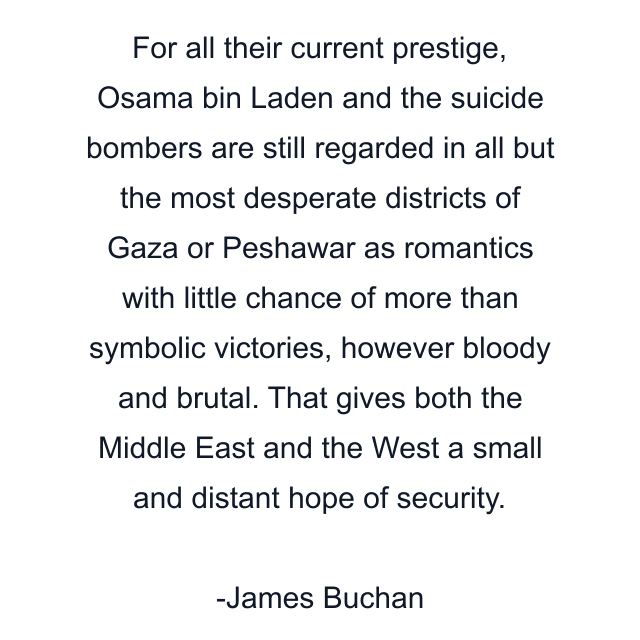 For all their current prestige, Osama bin Laden and the suicide bombers are still regarded in all but the most desperate districts of Gaza or Peshawar as romantics with little chance of more than symbolic victories, however bloody and brutal. That gives both the Middle East and the West a small and distant hope of security.