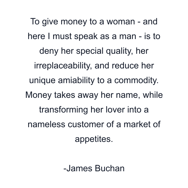 To give money to a woman - and here I must speak as a man - is to deny her special quality, her irreplaceability, and reduce her unique amiability to a commodity. Money takes away her name, while transforming her lover into a nameless customer of a market of appetites.