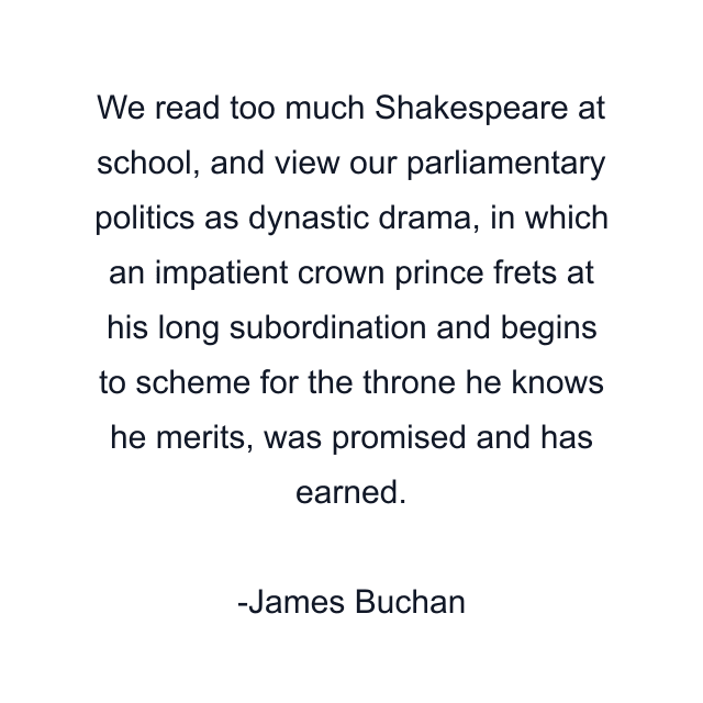 We read too much Shakespeare at school, and view our parliamentary politics as dynastic drama, in which an impatient crown prince frets at his long subordination and begins to scheme for the throne he knows he merits, was promised and has earned.