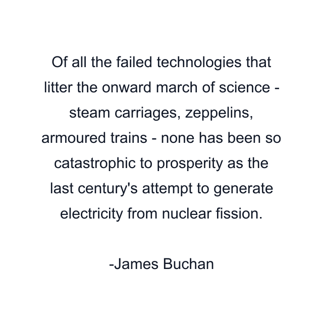 Of all the failed technologies that litter the onward march of science - steam carriages, zeppelins, armoured trains - none has been so catastrophic to prosperity as the last century's attempt to generate electricity from nuclear fission.