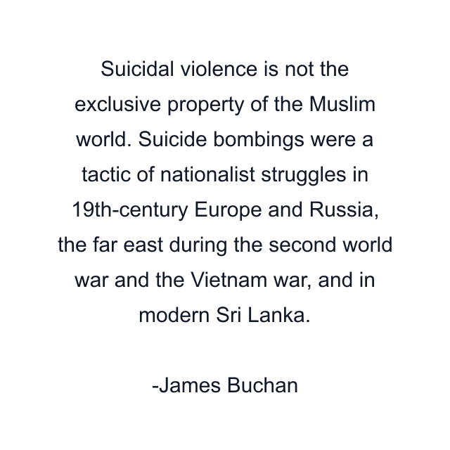 Suicidal violence is not the exclusive property of the Muslim world. Suicide bombings were a tactic of nationalist struggles in 19th-century Europe and Russia, the far east during the second world war and the Vietnam war, and in modern Sri Lanka.