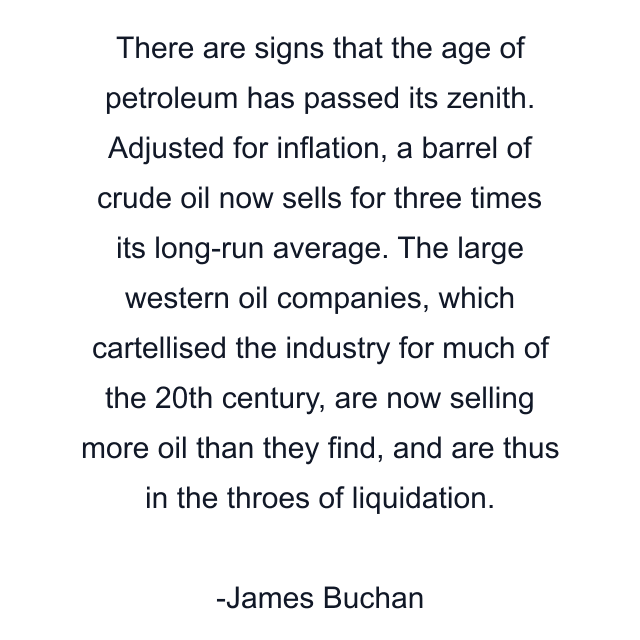 There are signs that the age of petroleum has passed its zenith. Adjusted for inflation, a barrel of crude oil now sells for three times its long-run average. The large western oil companies, which cartellised the industry for much of the 20th century, are now selling more oil than they find, and are thus in the throes of liquidation.