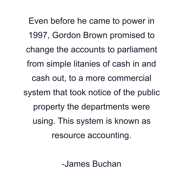 Even before he came to power in 1997, Gordon Brown promised to change the accounts to parliament from simple litanies of cash in and cash out, to a more commercial system that took notice of the public property the departments were using. This system is known as resource accounting.