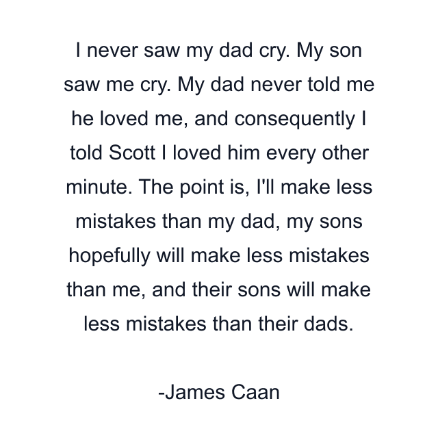 I never saw my dad cry. My son saw me cry. My dad never told me he loved me, and consequently I told Scott I loved him every other minute. The point is, I'll make less mistakes than my dad, my sons hopefully will make less mistakes than me, and their sons will make less mistakes than their dads.