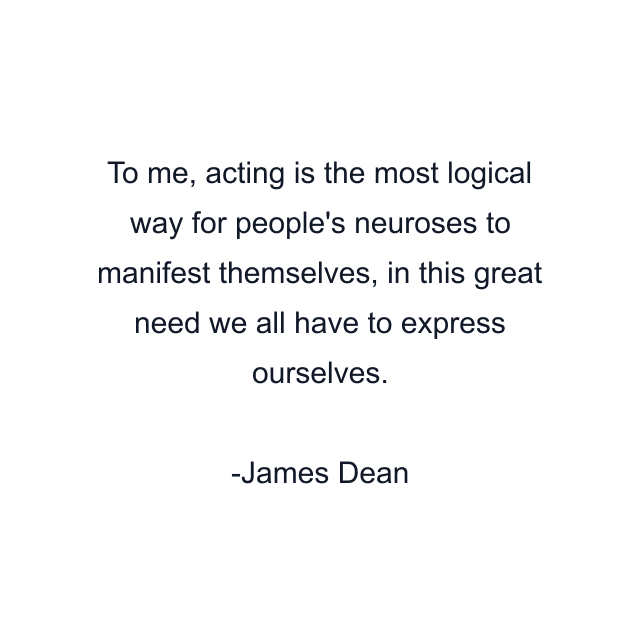 To me, acting is the most logical way for people's neuroses to manifest themselves, in this great need we all have to express ourselves.