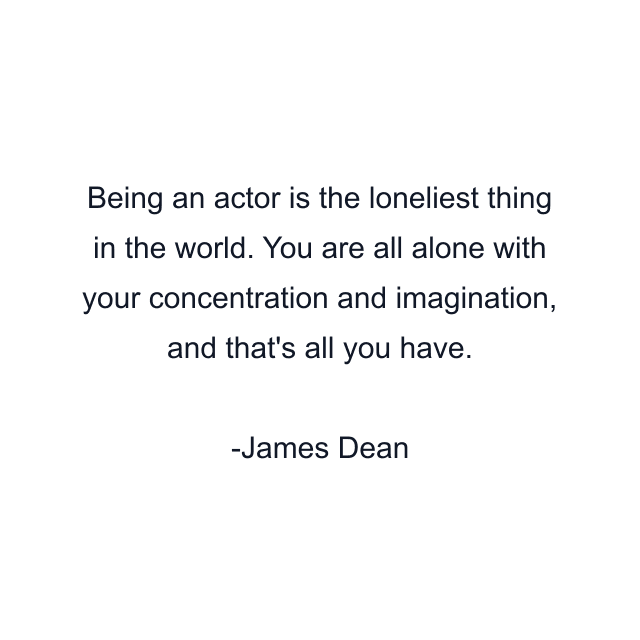 Being an actor is the loneliest thing in the world. You are all alone with your concentration and imagination, and that's all you have.