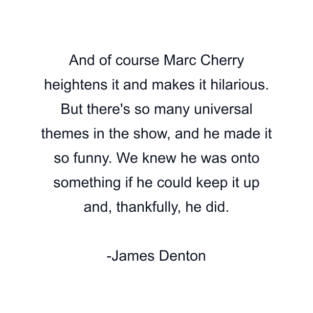 And of course Marc Cherry heightens it and makes it hilarious. But there's so many universal themes in the show, and he made it so funny. We knew he was onto something if he could keep it up and, thankfully, he did.