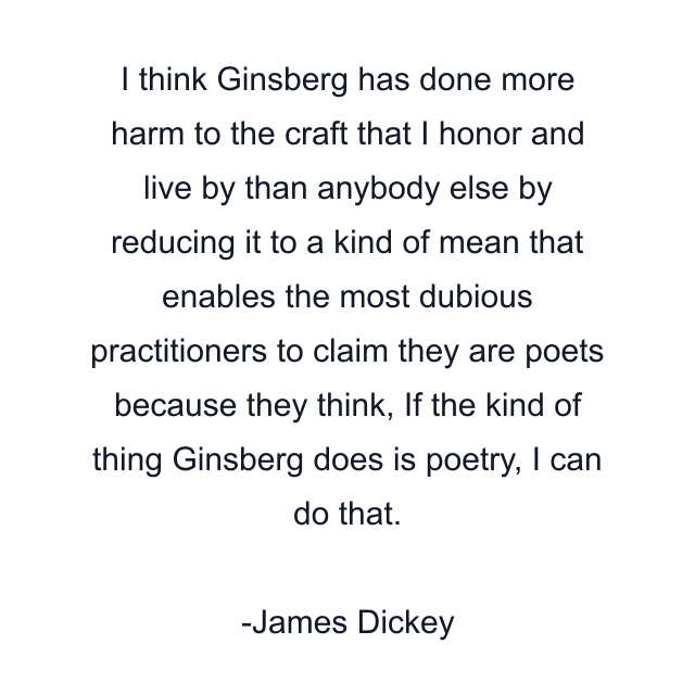 I think Ginsberg has done more harm to the craft that I honor and live by than anybody else by reducing it to a kind of mean that enables the most dubious practitioners to claim they are poets because they think, If the kind of thing Ginsberg does is poetry, I can do that.