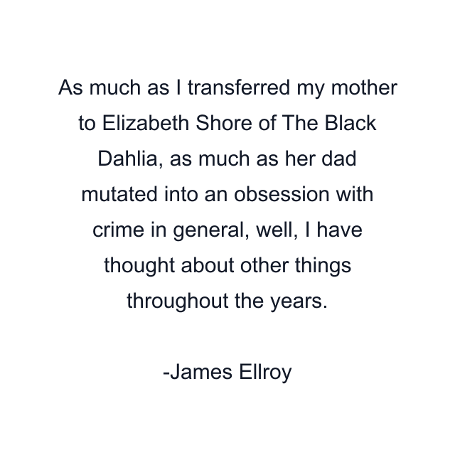 As much as I transferred my mother to Elizabeth Shore of The Black Dahlia, as much as her dad mutated into an obsession with crime in general, well, I have thought about other things throughout the years.