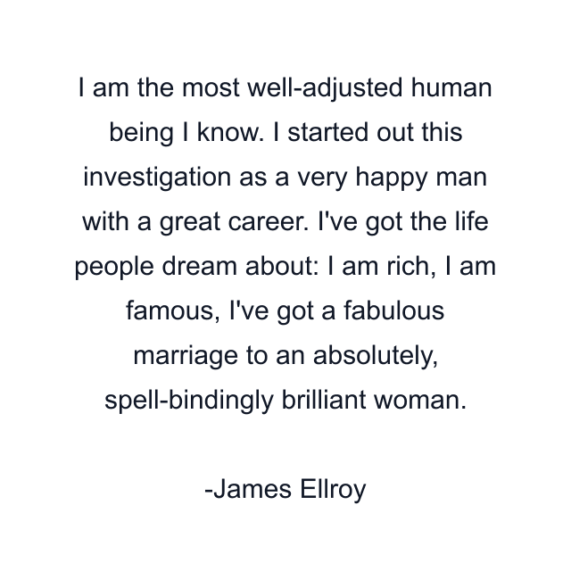 I am the most well-adjusted human being I know. I started out this investigation as a very happy man with a great career. I've got the life people dream about: I am rich, I am famous, I've got a fabulous marriage to an absolutely, spell-bindingly brilliant woman.