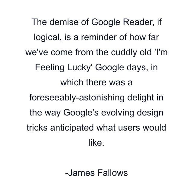 The demise of Google Reader, if logical, is a reminder of how far we've come from the cuddly old 'I'm Feeling Lucky' Google days, in which there was a foreseeably-astonishing delight in the way Google's evolving design tricks anticipated what users would like.