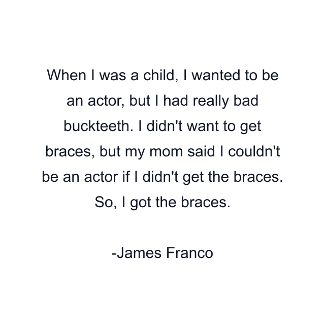 When I was a child, I wanted to be an actor, but I had really bad buckteeth. I didn't want to get braces, but my mom said I couldn't be an actor if I didn't get the braces. So, I got the braces.