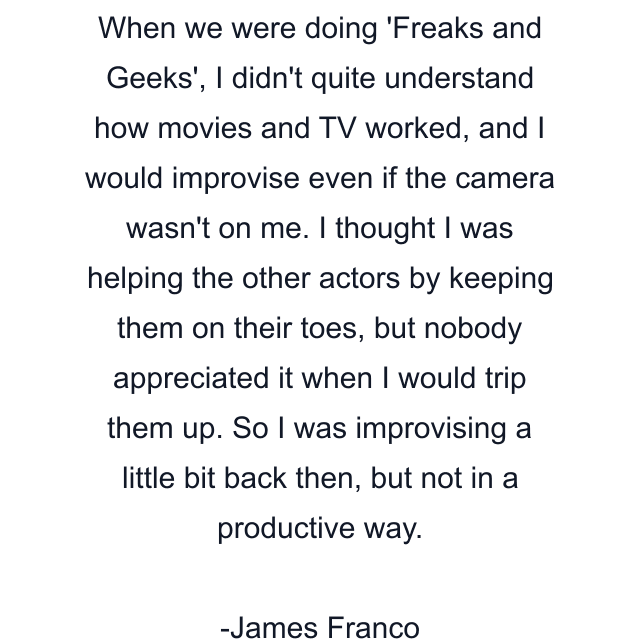 When we were doing 'Freaks and Geeks', I didn't quite understand how movies and TV worked, and I would improvise even if the camera wasn't on me. I thought I was helping the other actors by keeping them on their toes, but nobody appreciated it when I would trip them up. So I was improvising a little bit back then, but not in a productive way.