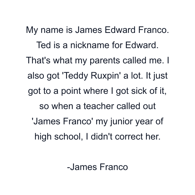 My name is James Edward Franco. Ted is a nickname for Edward. That's what my parents called me. I also got 'Teddy Ruxpin' a lot. It just got to a point where I got sick of it, so when a teacher called out 'James Franco' my junior year of high school, I didn't correct her.