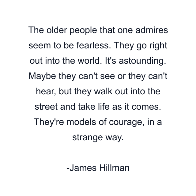 The older people that one admires seem to be fearless. They go right out into the world. It's astounding. Maybe they can't see or they can't hear, but they walk out into the street and take life as it comes. They're models of courage, in a strange way.