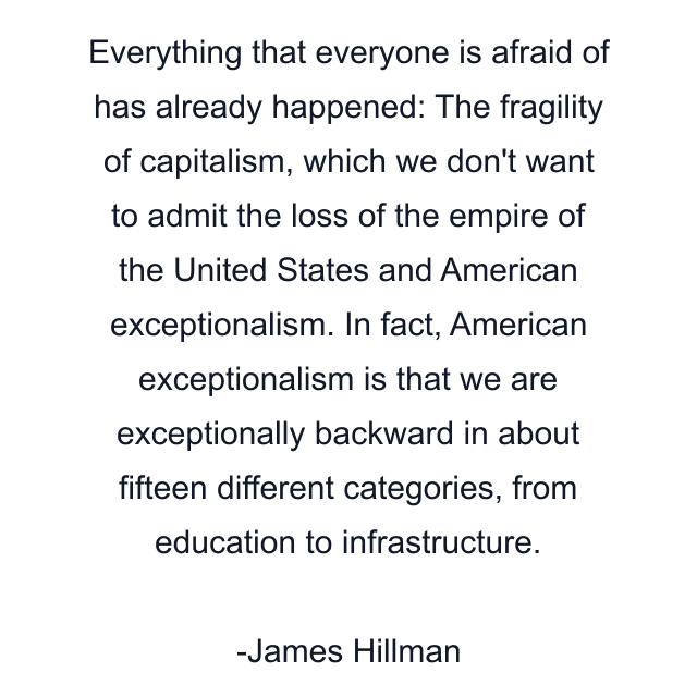 Everything that everyone is afraid of has already happened: The fragility of capitalism, which we don't want to admit the loss of the empire of the United States and American exceptionalism. In fact, American exceptionalism is that we are exceptionally backward in about fifteen different categories, from education to infrastructure.